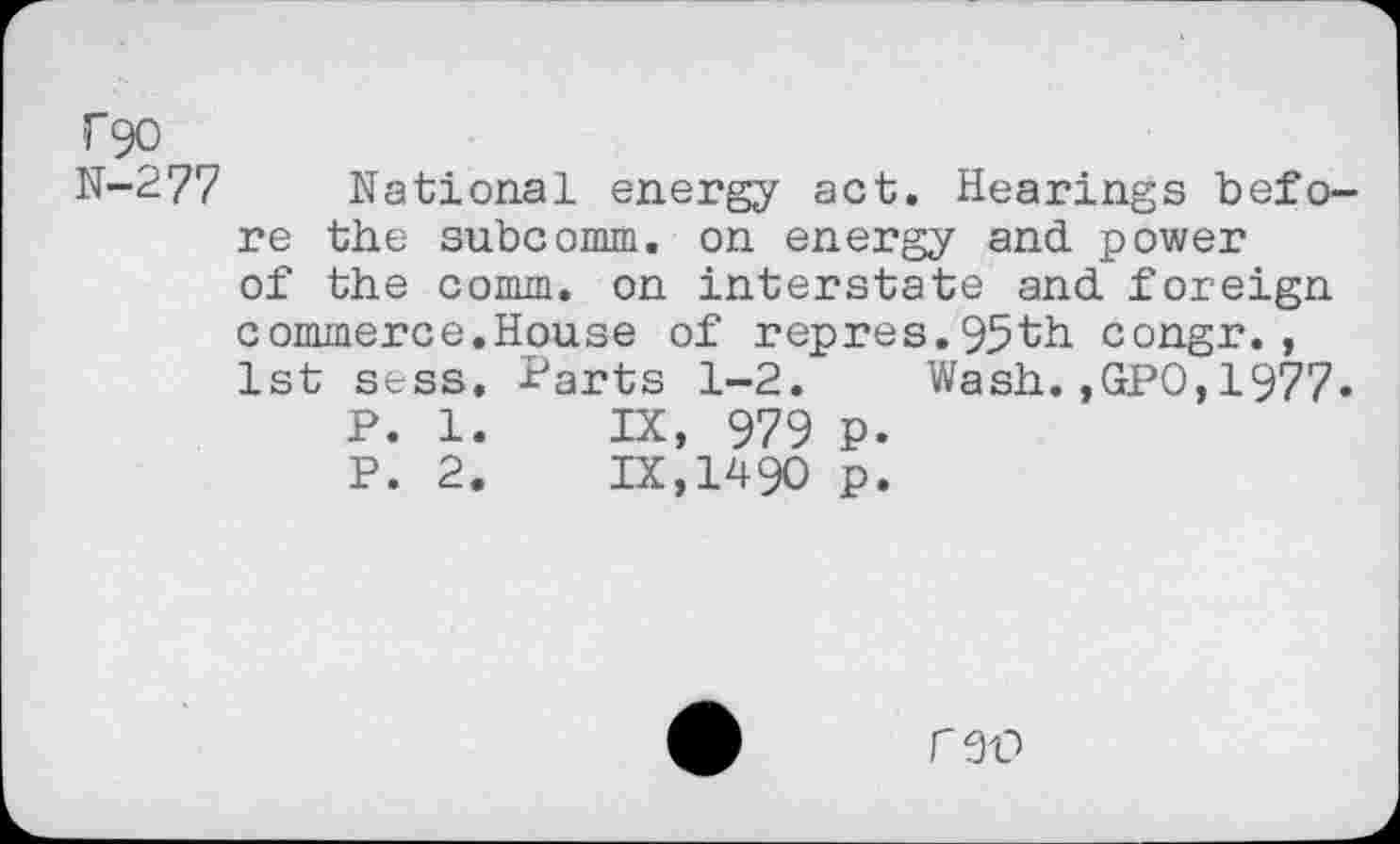 ﻿T90
N-277
National energy act. Hearings before the subcomm. on energy and. power of the comm, on interstate and. foreign commerce.House of repres.95th congr., 1st sess. Parts 1-2. Wash.,GPO,1977«
P. 1.	IX, 979 P.
P. 2.	IX,1490 p.
C9P